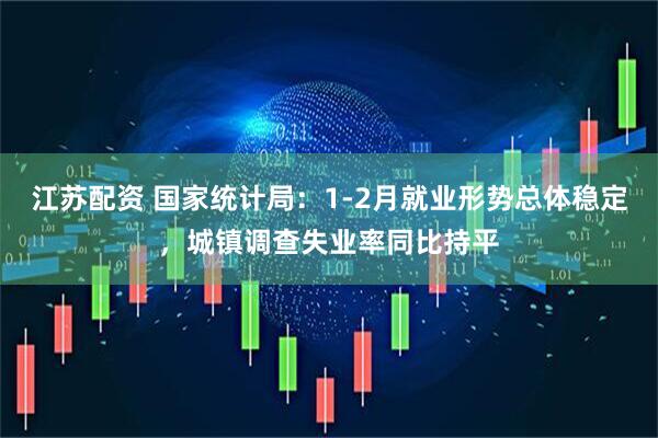 江苏配资 国家统计局：1-2月就业形势总体稳定，城镇调查失业率同比持平