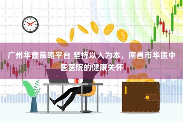 广州华鑫策略平台 坚持以人为本，南昌市华医中医医院的健康关怀
