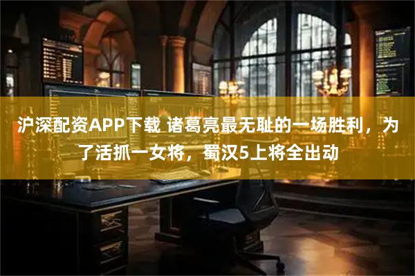 沪深配资APP下载 诸葛亮最无耻的一场胜利，为了活抓一女将，蜀汉5上将全出动