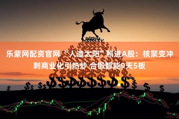 乐蒙网配资官网 “人造太阳”照进A股：核聚变冲刺商业化引热炒 合锻智能9天5板