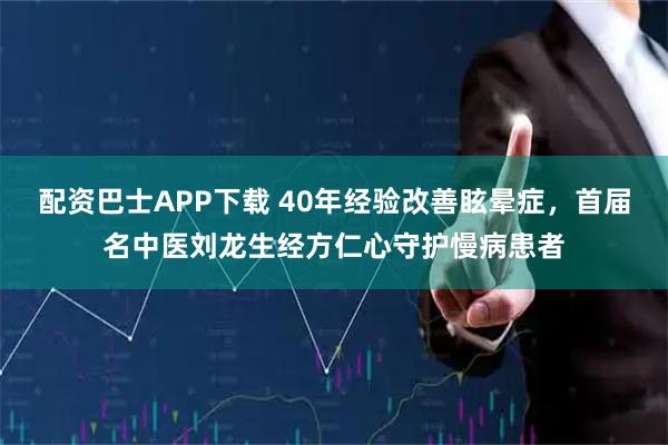 配资巴士APP下载 40年经验改善眩晕症，首届名中医刘龙生经方仁心守护慢病患者