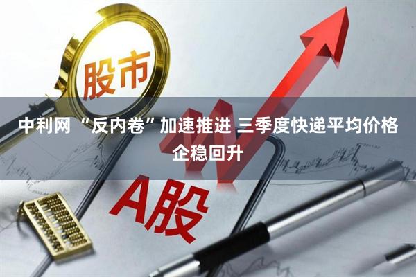 中利网 “反内卷”加速推进 三季度快递平均价格企稳回升