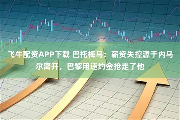 飞牛配资APP下载 巴托梅乌：薪资失控源于内马尔离开，巴黎用违约金抢走了他