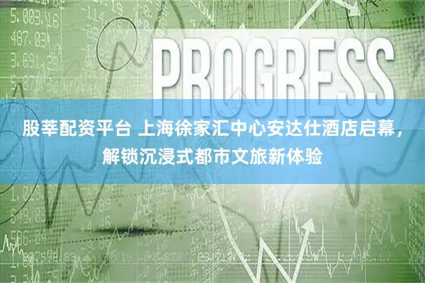股莘配资平台 上海徐家汇中心安达仕酒店启幕，解锁沉浸式都市文旅新体验