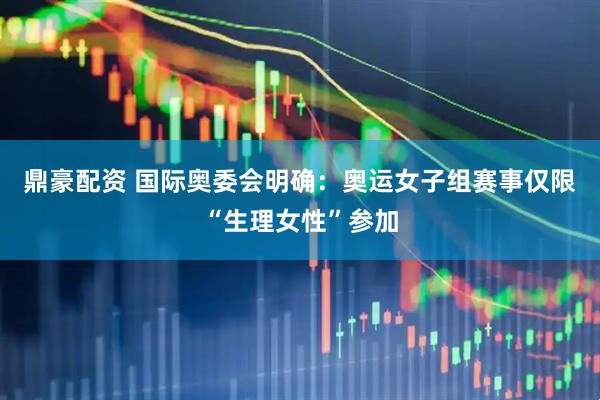 鼎豪配资 国际奥委会明确：奥运女子组赛事仅限“生理女性”参加