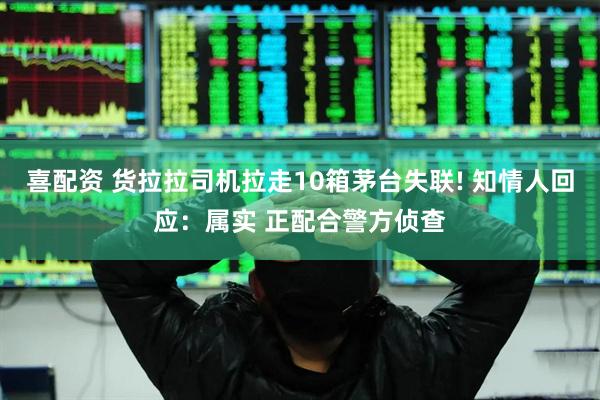 喜配资 货拉拉司机拉走10箱茅台失联! 知情人回应：属实 正配合警方侦查