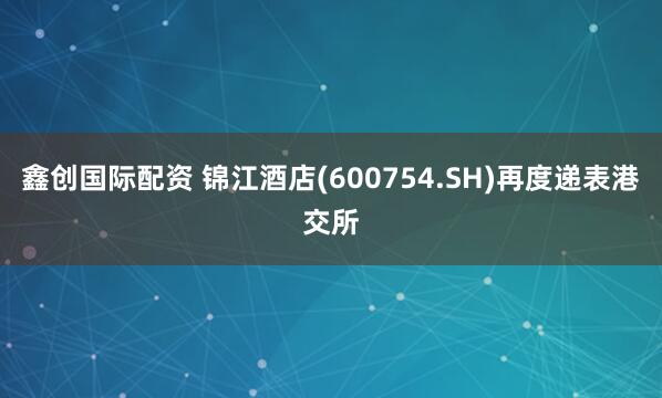 鑫创国际配资 锦江酒店(600754.SH)再度递表港交所