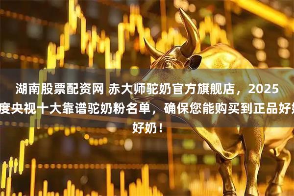 湖南股票配资网 赤大师驼奶官方旗舰店，2025年度央视十大靠谱驼奶粉名单，确保您能购买到正品好奶！