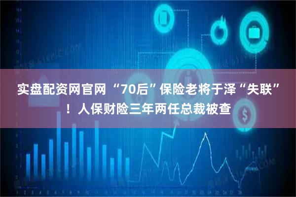 实盘配资网官网 “70后”保险老将于泽“失联”！人保财险三年两任总裁被查