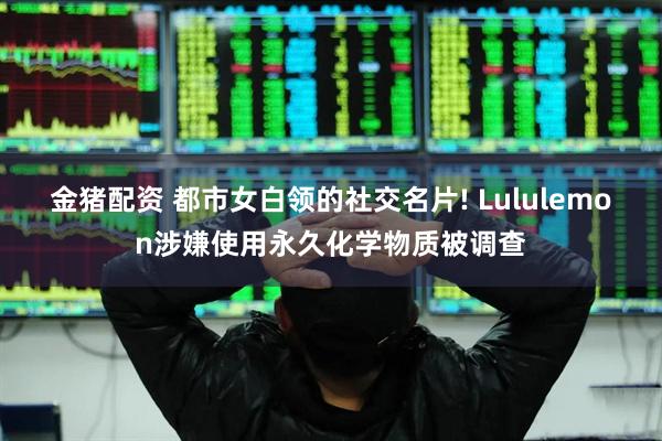 金猪配资 都市女白领的社交名片! Lululemon涉嫌使用永久化学物质被调查