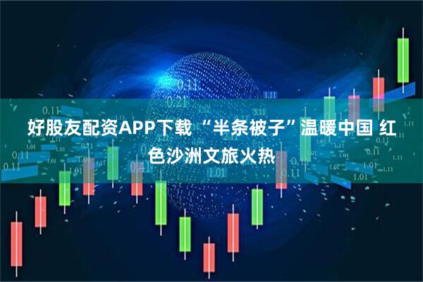 好股友配资APP下载 “半条被子”温暖中国 红色沙洲文旅火热