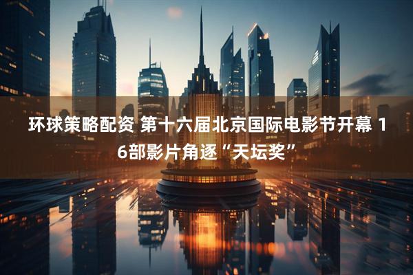 环球策略配资 第十六届北京国际电影节开幕 16部影片角逐“天坛奖”