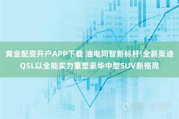 黄金配资开户APP下载 油电同智新标杆!全新奥迪Q5L以全能实力重塑豪华中型SUV新格局