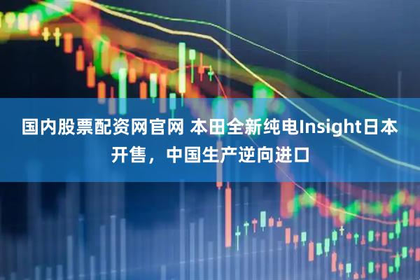国内股票配资网官网 本田全新纯电Insight日本开售，中国生产逆向进口