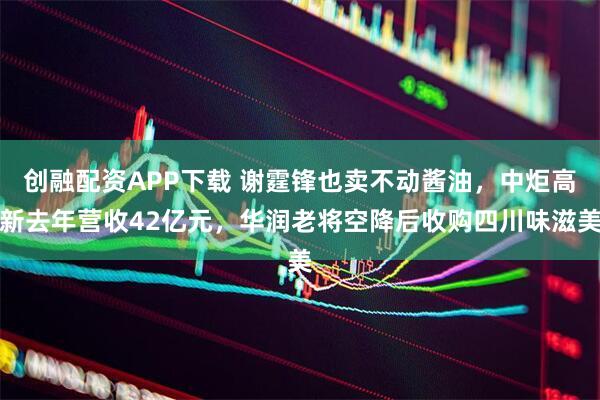 创融配资APP下载 谢霆锋也卖不动酱油，中炬高新去年营收42亿元，华润老将空降后收购四川味滋美