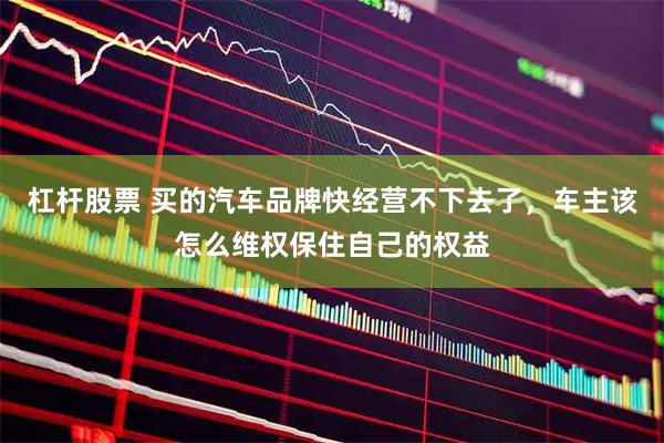 杠杆股票 买的汽车品牌快经营不下去了，车主该怎么维权保住自己的权益