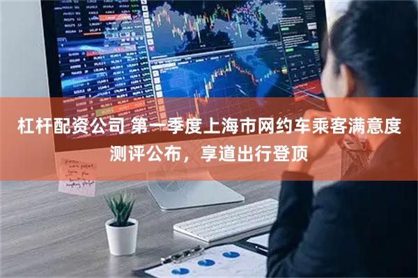 杠杆配资公司 第一季度上海市网约车乘客满意度测评公布，享道出行登顶