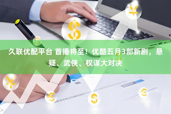 久联优配平台 首播将至！优酷五月3部新剧，悬疑、武侠、权谋大对决