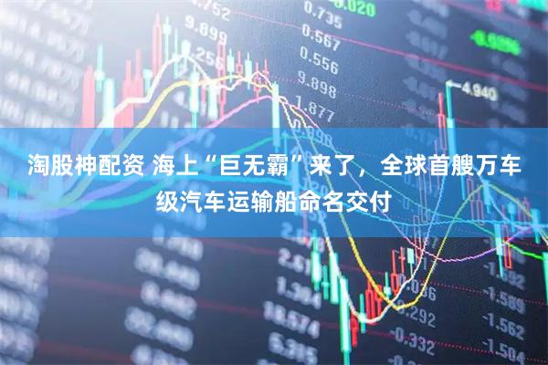 淘股神配资 海上“巨无霸”来了，全球首艘万车级汽车运输船命名交付