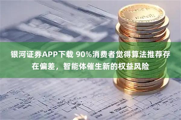 银河证券APP下载 90%消费者觉得算法推荐存在偏差，智能体催生新的权益风险