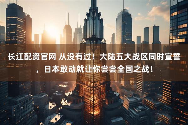 长江配资官网 从没有过！大陆五大战区同时宣誓，日本敢动就让你尝尝全国之战！