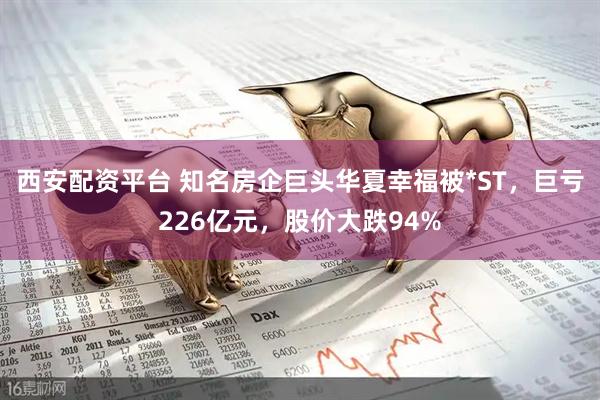 西安配资平台 知名房企巨头华夏幸福被*ST，巨亏226亿元，股价大跌94%