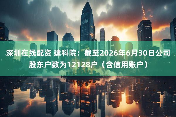深圳在线配资 建科院：截至2026年6月30日公司股东户数为12128户（含信用账户）