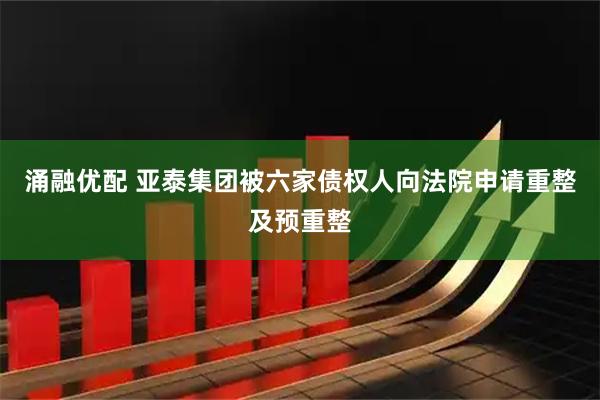 涌融优配 亚泰集团被六家债权人向法院申请重整及预重整