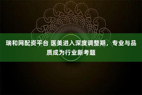 瑞和网配资平台 医美进入深度调整期，专业与品质成为行业新考题