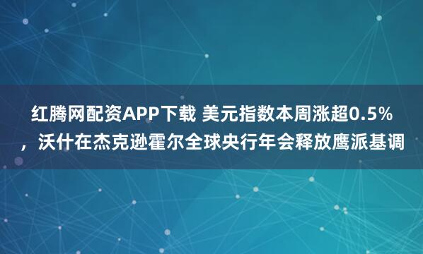 红腾网配资APP下载 美元指数本周涨超0.5%，沃什在杰克逊霍尔全球央行年会释放鹰派基调